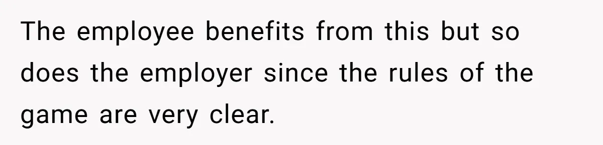 The employee benefits from this but so does the employer since the rules of the game are very clear.