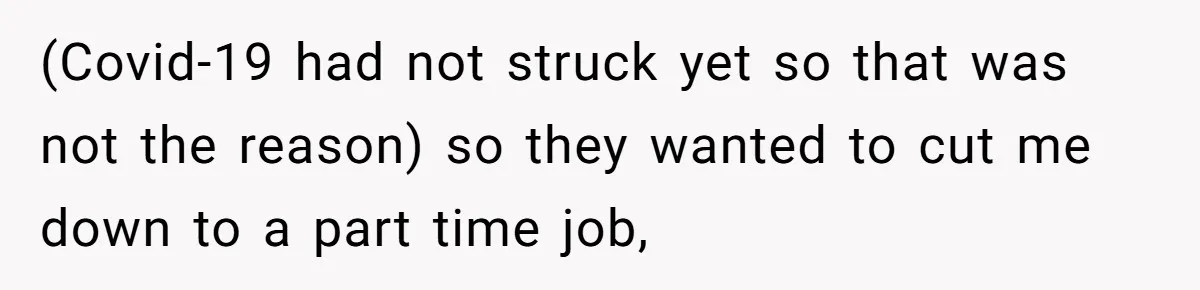(Covid-19 had not struck yet so that was not the reason) so they wanted to cut me down to a part time job,