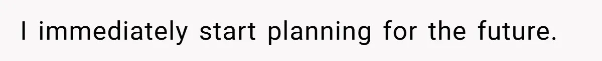 I immediately start planning for the future.