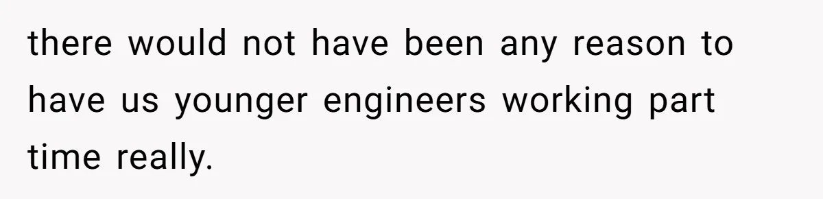 there would not have been any reason to have us younger engineers working part time really.