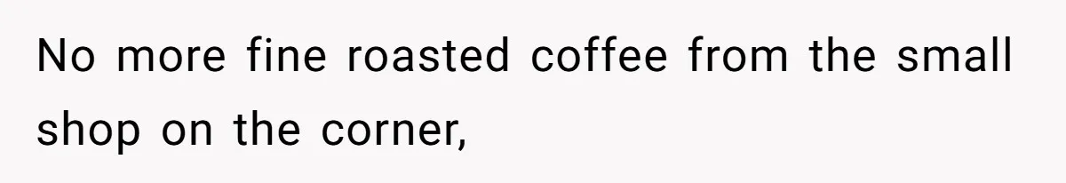 No more fine roasted coffee from the small shop on the corner,