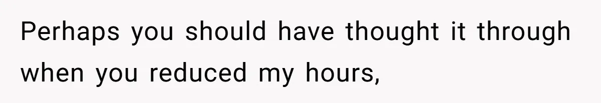 Perhaps you should have thought it through when you reduced my hours,