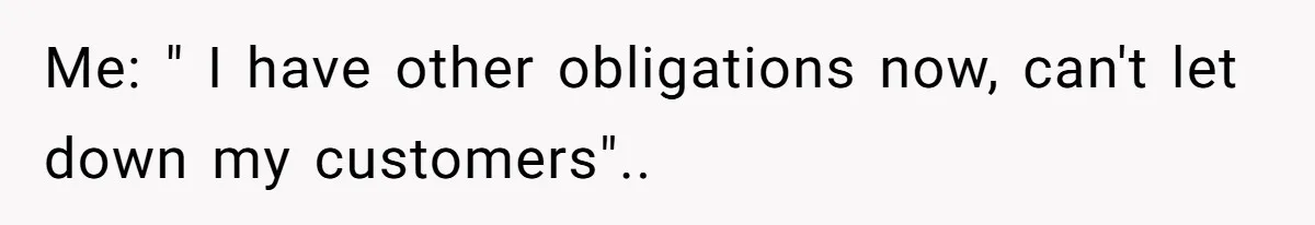 Me: " I have other obligations now, can't let down my customers"..