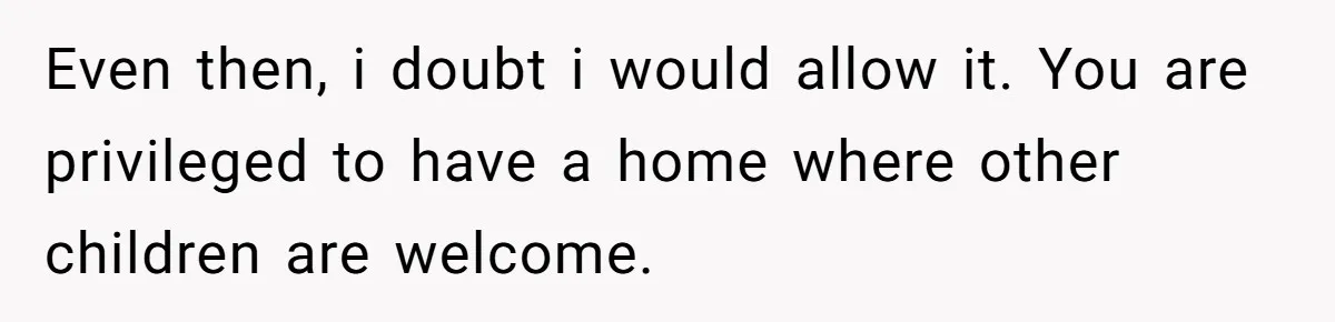 Even then, i doubt i would allow it. You are privileged to have a home where other children are welcome.