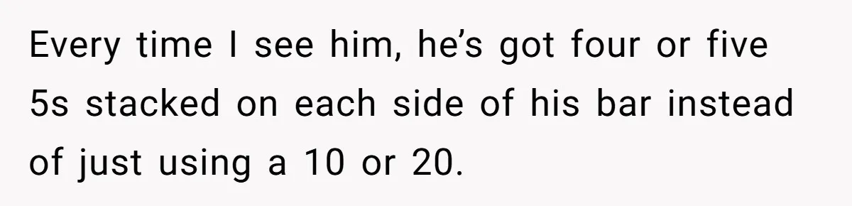 Every time I see him, he’s got four or five 5s stacked on each side of his bar instead of just using a 10 or 20.