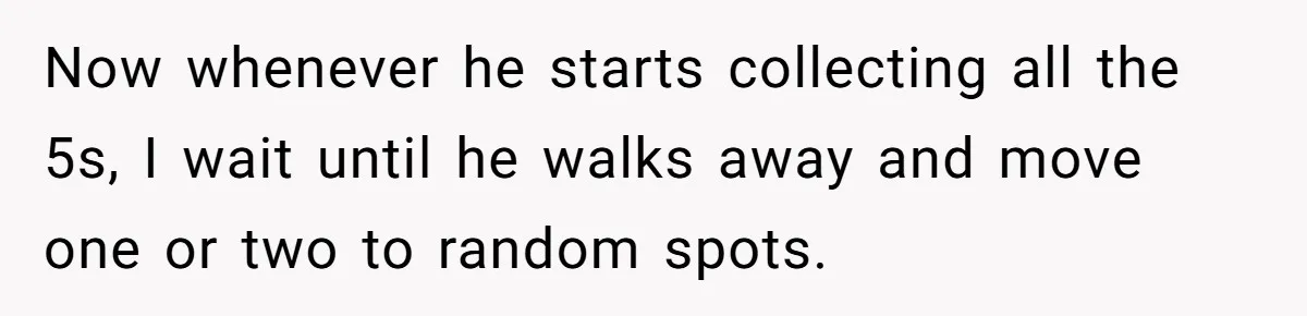 Now whenever he starts collecting all the 5s, I wait until he walks away and move one or two to random spots.