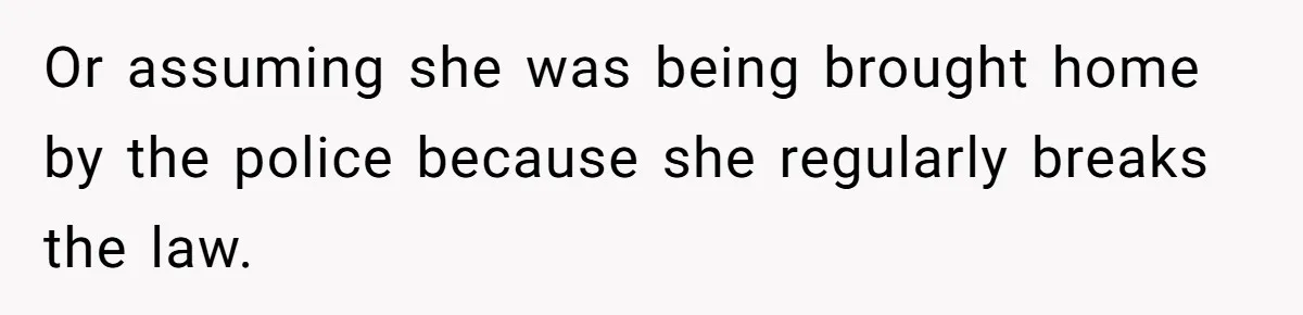 Or assuming she was being brought home by the police because she regularly breaks the law.