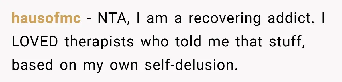 hausofmc − NTA, I am a recovering addict. I LOVED therapists who told me that stuff, based on my own self-delusion.