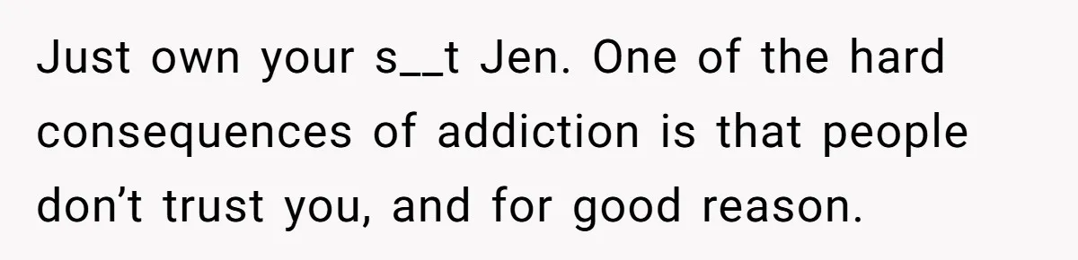 Just own your s__t Jen. One of the hard consequences of addiction is that people don’t trust you, and for good reason.