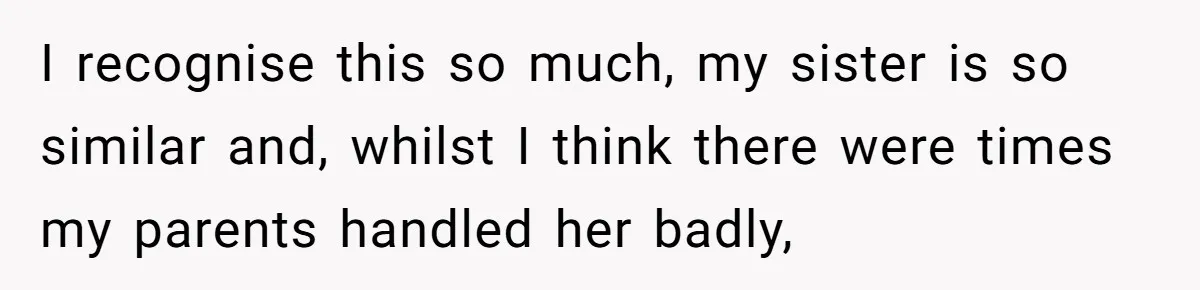 I recognise this so much, my sister is so similar and, whilst I think there were times my parents handled her badly,