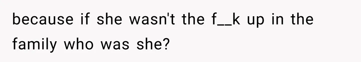 because if she wasn't the f__k up in the family who was she?