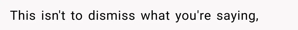 This isn't to dismiss what you're saying,