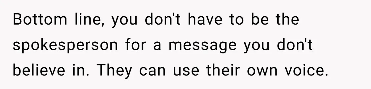 Bottom line, you don't have to be the spokesperson for a message you don't believe in. They can use their own voice.