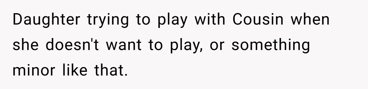Sister-In-Law Refuses To Back Down After Scolding A Child, And Man Refuses To Host Her Gender Reveal Daughter trying to play with Cousin when she doesn't want to play, or something minor like that.
