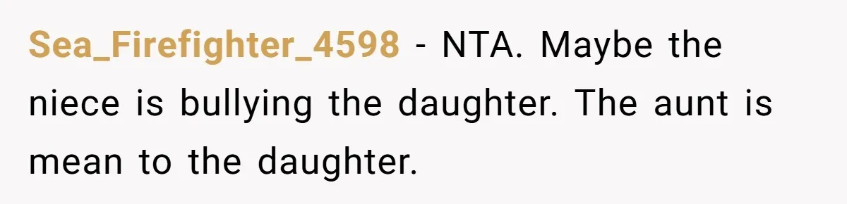 Sister-In-Law Refuses To Back Down After Scolding A Child, And Man Refuses To Host Her Gender Reveal Sea_Firefighter_4598 − NTA. Maybe the niece is bullying the daughter. The aunt is mean to the daughter.