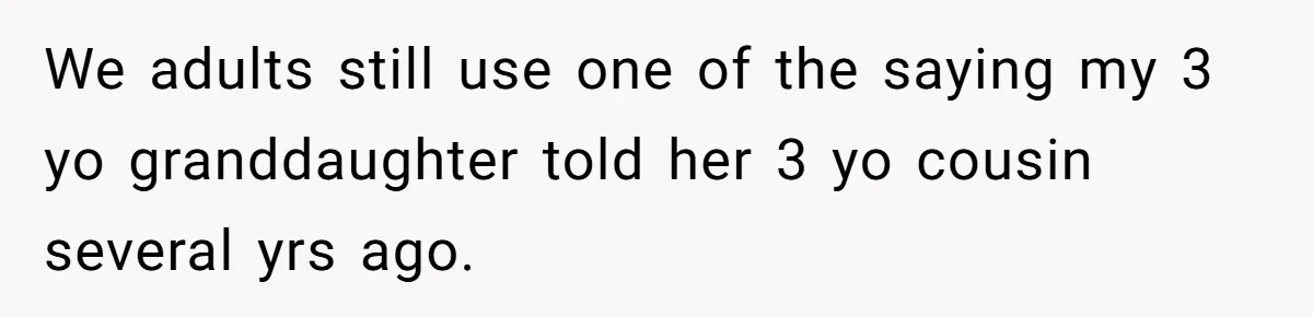 Sister-In-Law Refuses To Back Down After Scolding A Child, And Man Refuses To Host Her Gender Reveal We adults still use one of the saying my 3 yo granddaughter told her 3 yo cousin several yrs ago.