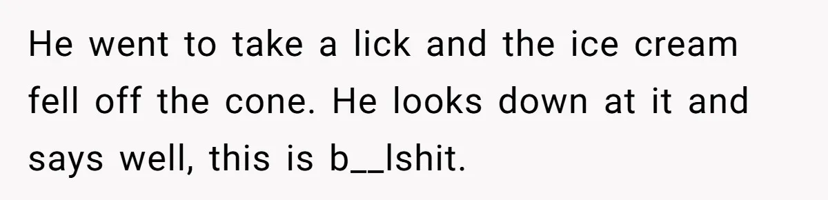 Sister-In-Law Refuses To Back Down After Scolding A Child, And Man Refuses To Host Her Gender Reveal He went to take a lick and the ice cream fell off the cone. He looks down at it and says well, this is b__lshit.