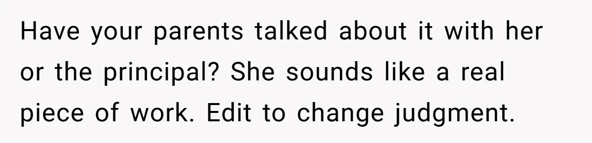 Have your parents talked about it with her or the principal? She sounds like a real piece of work. Edit to change judgment.