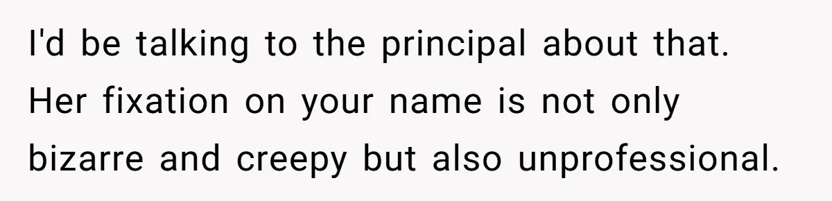 I'd be talking to the principal about that. Her fixation on your name is not only bizarre and creepy but also unprofessional.