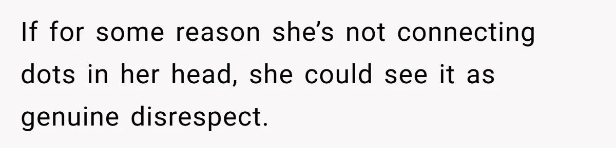 If for some reason she’s not connecting dots in her head, she could see it as genuine disrespect.