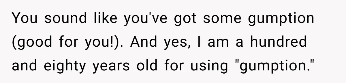 You sound like you've got some gumption (good for you!). And yes, I am a hundred and eighty years old for using "gumption."