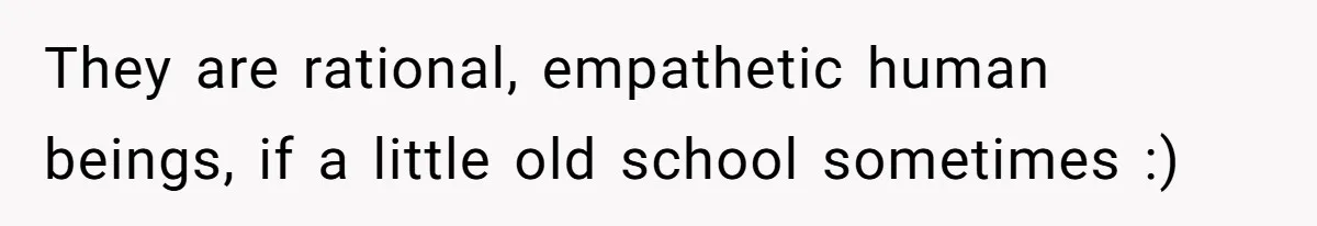 They are rational, empathetic human beings, if a little old school sometimes :)