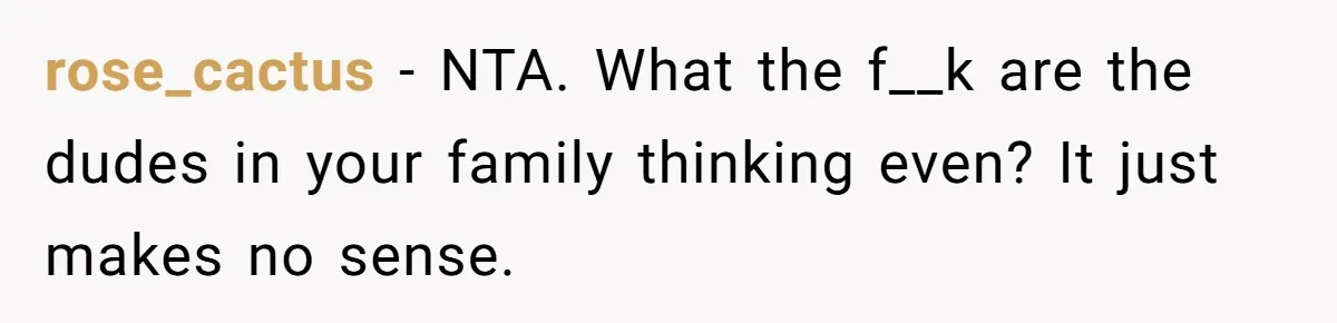 rose_cactus − NTA. What the f__k are the dudes in your family thinking even? It just makes no sense.