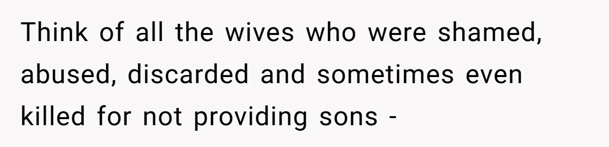 Think of all the wives who were shamed, abused, discarded and sometimes even killed for not providing sons -