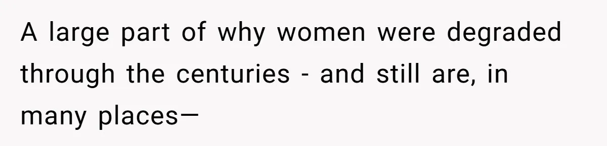 A large part of why women were degraded through the centuries - and still are, in many places—