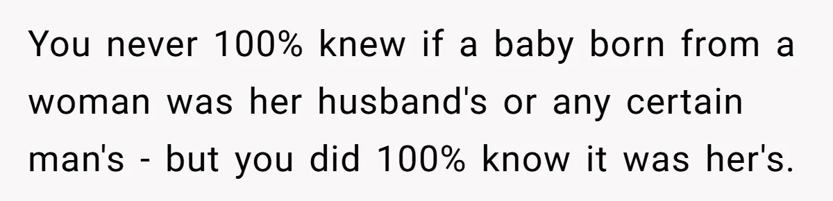 You never 100% knew if a baby born from a woman was her husband's or any certain man's - but you did 100% know it was her's.