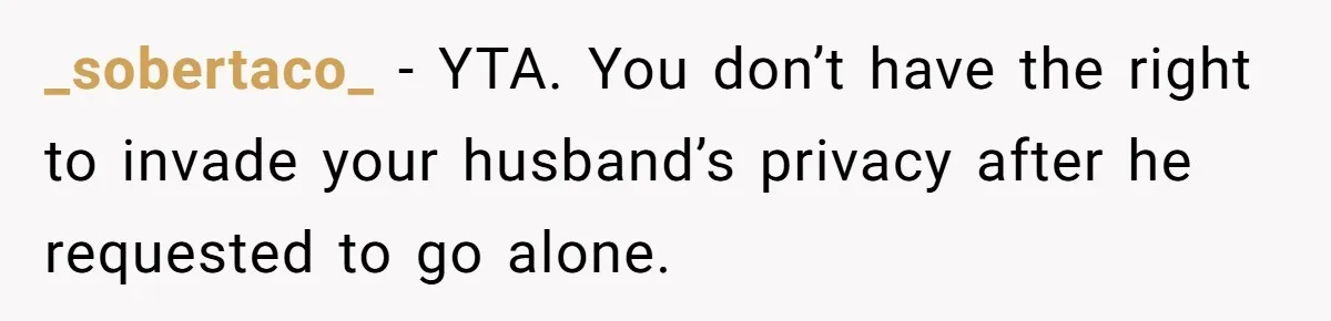 Wife Ignores Husband’s Privacy Request, Shows Up At His Doctor’s Appointment Anyway _sobertaco_ − YTA. You don’t have the right to invade your husband’s privacy after he requested to go alone.