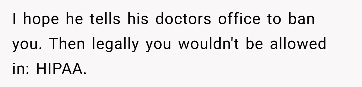 Wife Ignores Husband’s Privacy Request, Shows Up At His Doctor’s Appointment Anyway I hope he tells his doctors office to ban you. Then legally you wouldn't be allowed in: HIPAA.