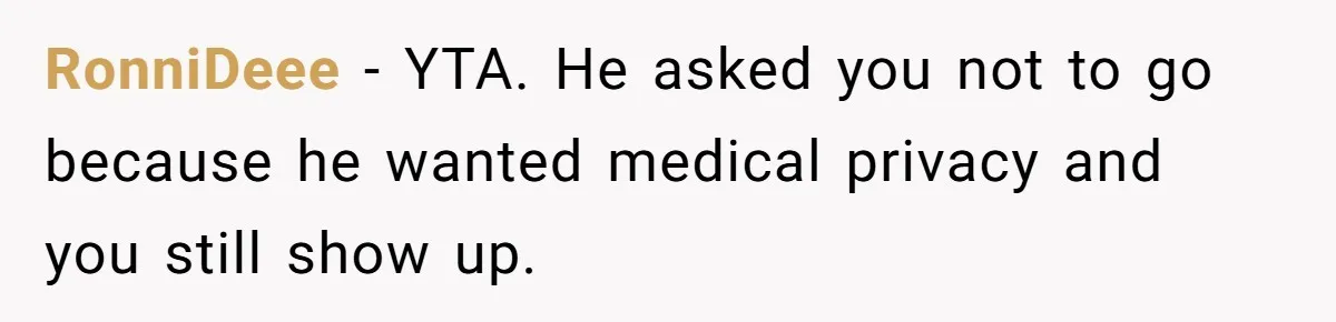 Wife Ignores Husband’s Privacy Request, Shows Up At His Doctor’s Appointment Anyway RonniDeee − YTA. He asked you not to go because he wanted medical privacy and you still show up.