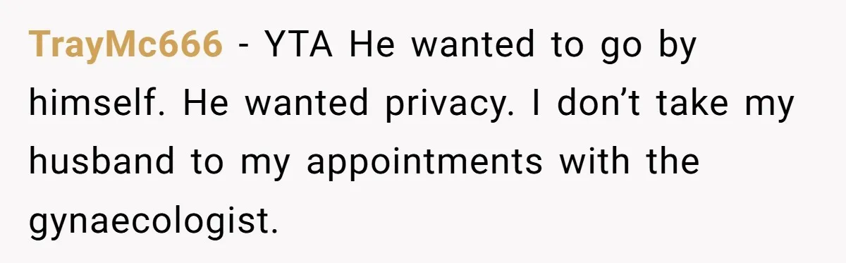 Wife Ignores Husband’s Privacy Request, Shows Up At His Doctor’s Appointment Anyway TrayMc666 − YTA He wanted to go by himself. He wanted privacy. I don’t take my husband to my appointments with the gynaecologist.