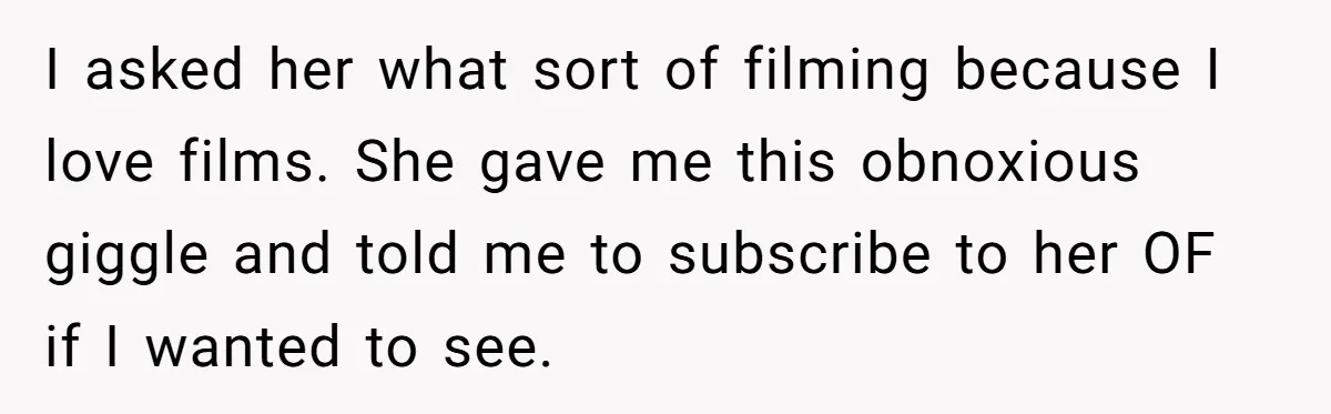 I asked her what sort of filming because I love films. She gave me this obnoxious giggle and told me to subscribe to her OF if I wanted to see.