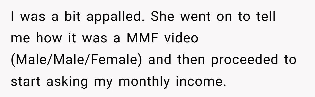 I was a bit appalled. She went on to tell me how it was a MMF video (Male/Male/Female) and then proceeded to start asking my monthly income.