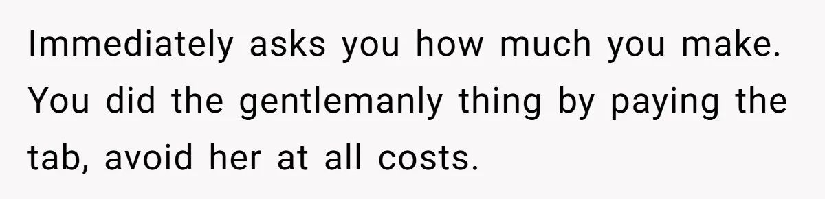 Immediately asks you how much you make. You did the gentlemanly thing by paying the tab, avoid her at all costs.