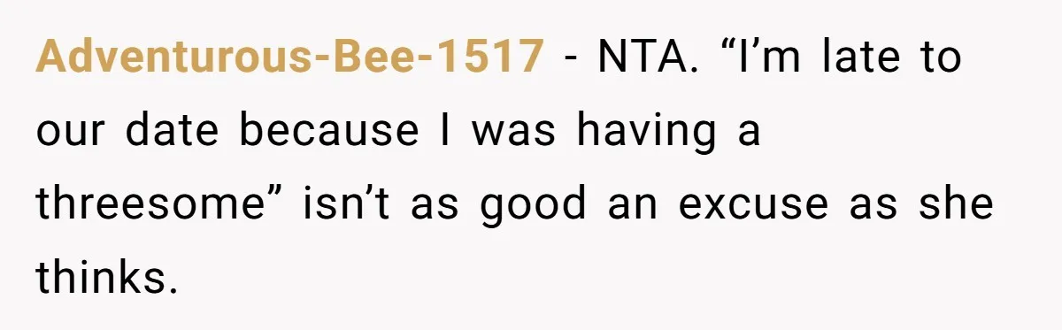 Adventurous-Bee-1517 − NTA. “I’m late to our date because I was having a threesome” isn’t as good an excuse as she thinks.