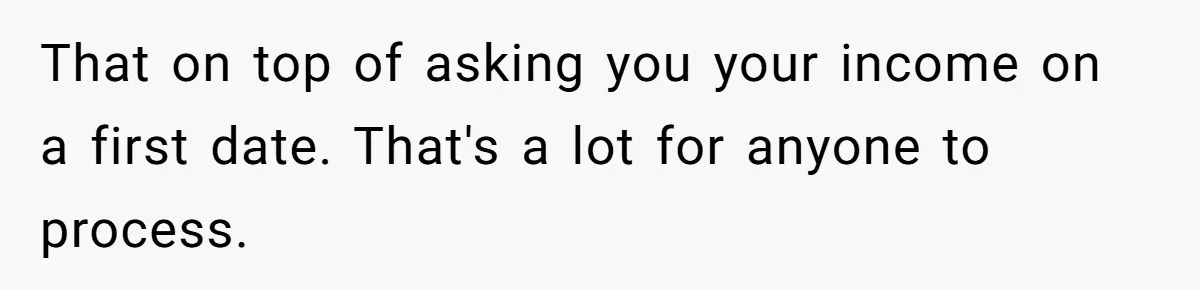 That on top of asking you your income on a first date. That's a lot for anyone to process.