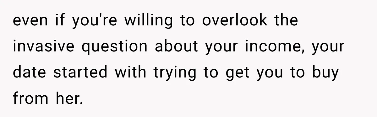 even if you're willing to overlook the invasive question about your income, your date started with trying to get you to buy from her.