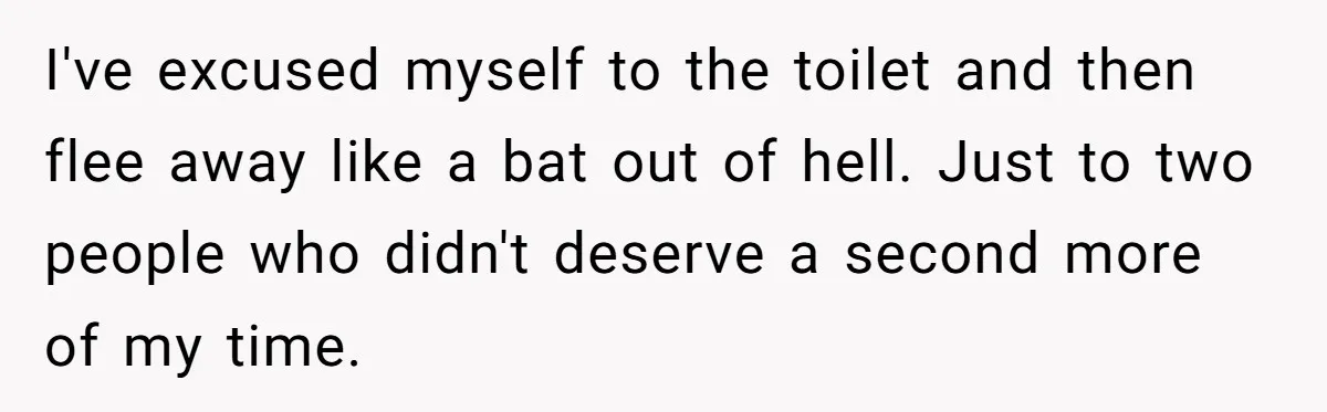I've excused myself to the toilet and then flee away like a bat out of hell. Just to two people who didn't deserve a second more of my time.