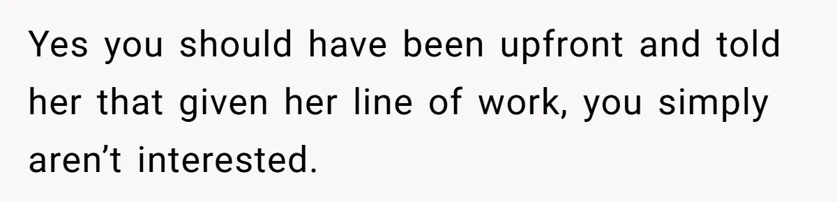 Yes you should have been upfront and told her that given her line of work, you simply aren’t interested.