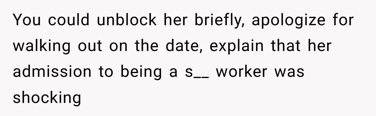 You could unblock her briefly, apologize for walking out on the date, explain that her admission to being a s__ worker was shocking