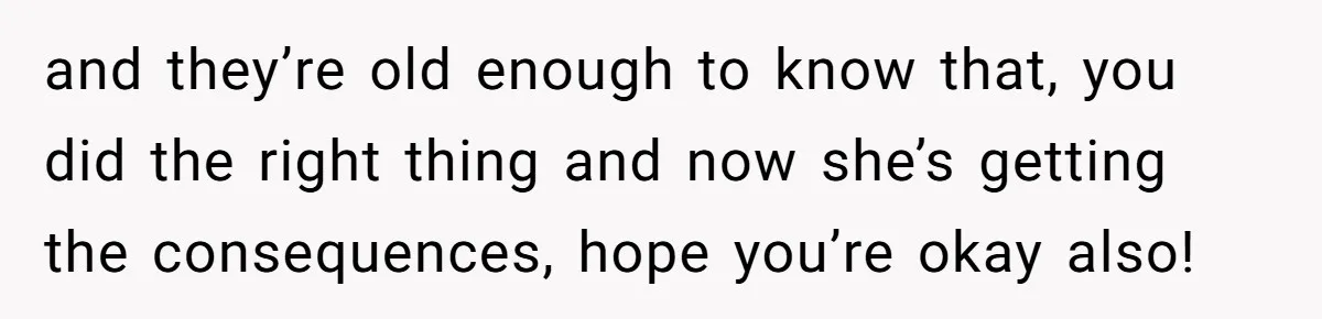 and they’re old enough to know that, you did the right thing and now she’s getting the consequences, hope you’re okay also!