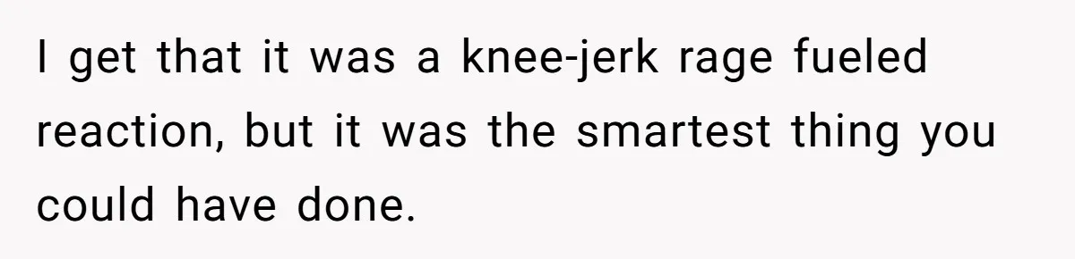 I get that it was a knee-jerk rage fueled reaction, but it was the smartest thing you could have done.