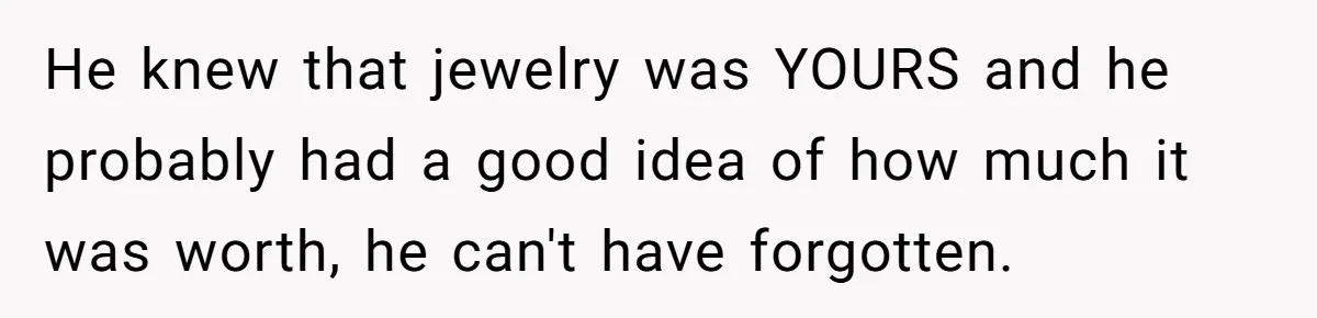 He knew that jewelry was YOURS and he probably had a good idea of how much it was worth, he can't have forgotten.
