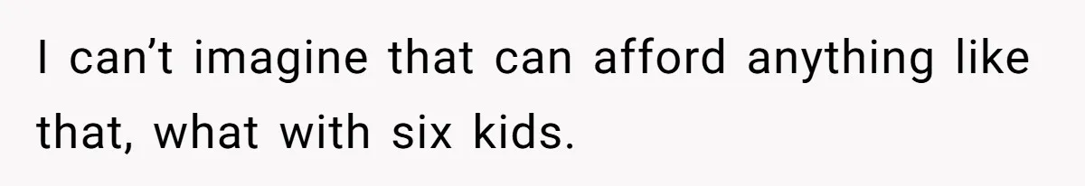 I can’t imagine that can afford anything like that, what with six kids.