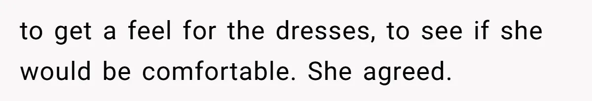 to get a feel for the dresses, to see if she would be comfortable. She agreed.