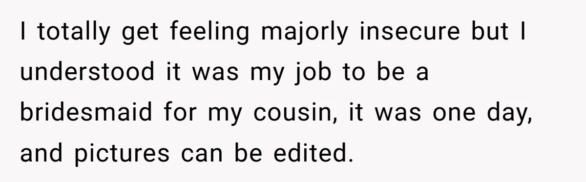 I totally get feeling majorly insecure but I understood it was my job to be a bridesmaid for my cousin, it was one day, and pictures can be edited.