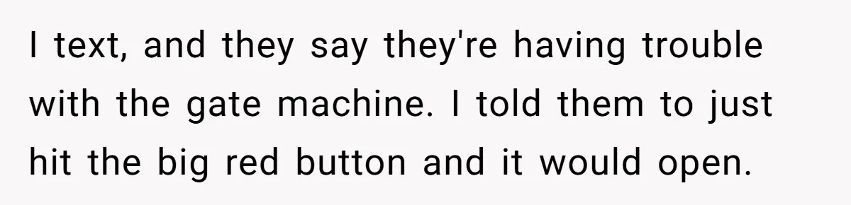 I text, and they say they're having trouble with the gate machine. I told them to just hit the big red button and it would open.